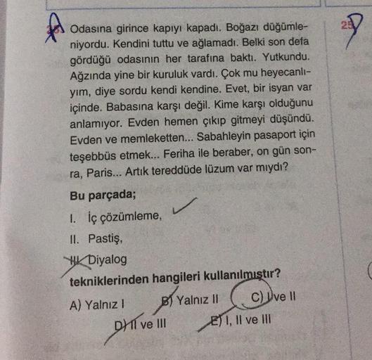 A
Odasına girince kapıyı kapadı. Boğazı düğümle-
niyordu. Kendini tuttu ve ağlamadı. Belki son defa
gördüğü odasının her tarafına baktı. Yutkundu.
Ağzında yine bir kuruluk vardı. Çok mu heyecanli-
yım, diye sordu kendi kendine. Evet, bir isyan var
içinde.