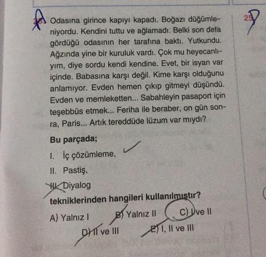 A
Odasına girince kapıyı kapadı. Boğazı düğümle-
niyordu. Kendini tuttu ve ağlamadı. Belki son defa
gördüğü odasının her tarafına baktı. Yutkundu.
Ağzında yine bir kuruluk vardı. Çok mu heyecanli-
yım, diye sordu kendi kendine. Evet, bir isyan var
içinde. 