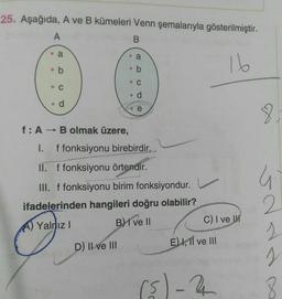25. Aşağıda, A ve B kümeleri Venn şemalarıyla gösterilmiştir.
A
B
a
. a
•
16
b
ob
0 0 0
. C
C
d
d
8
f:A → B olmak üzere,
I. f fonksiyonu birebirdir.
II. f fonksiyonu örtendir.
G
III. f fonksiyonu birim fonksiyondur.
ifadelerinden hangileri doğru olabilir?
A) Yalnız! B) I ve II
C) I ve
D) Il ve III
E) I, 11 ve III
2
2
I
8.
isla
)
