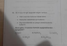 13. Bir X tuzu ile ilgili aşağıdaki bilgiler veriliyor.
• Halk arasında karbonat olarak bilinir.
Hamurları kabartmak için kullanılır.
Diş macunlarında ve yangın söndürücülerde
kullanılır.
Buna göre, X tuzunun formülü aşağıdakilerden
hangisidir?
A) NaCl
B) NaHCO3
c) CaCO3
D) NH4C
E) AI (SO4)3