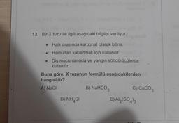 13. Bir X tuzu ile ilgili aşağıdaki bilgiler veriliyor.
• Halk arasında karbonat olarak bilinir.
Hamurları kabartmak için kullanılır.
Diş macunlarında ve yangın söndürücülerde
kullanılır.
Buna göre, X tuzunun formülü aşağıdakilerden
hangisidir?
A) NaCl
B) NaHCO3
c) CaCO3
D) NH4C
E) AI (SO4)3
