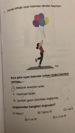 1. Zeynep tuttuğu uçan balonları elinden kaçırıyor.
Yer
Buna göre uçan balonlar yukarı doğru hareket
ederken
Mekanik enerjileri artar.
II. Hacimleri azalır.
III. Içindeki gazın özkütlesi değişmez.
yargılarından hangileri doğrudur?
C) I ve II
A) Yalnız !
B) Yalnız III
E) I, II ve III
D) II ve III