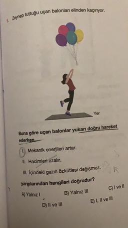 1. Zeynep tuttuğu uçan balonları elinden kaçırıyor.
Yer
Buna göre uçan balonlar yukarı doğru hareket
ederken
Mekanik enerjileri artar.
II. Hacimleri azalır.
III. Içindeki gazın özkütlesi değişmez.
yargılarından hangileri doğrudur?
C) I ve II
A) Yalnız !
B) Yalnız III
E) I, II ve III
D) II ve III
