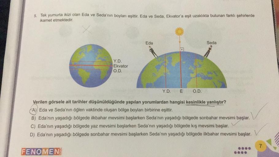 5. Tek yumurta ikizi olan Eda ve Seda'nın boyları eşittir. Eda ve Seda, Ekvator'a eşit uzaklıkta bulunan farklı şehirlerde
ikamet etmektedir.
Eda
Seda
Y.D.
Ekvator
O.D.
Y.D.
E
O.D.
Verilen görsele ait tarihler düşünüldüğünde yapılan yorumlardan hangisi kes