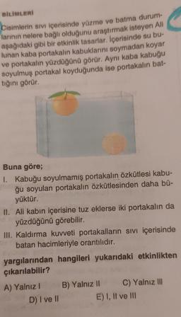 BILIMLERİ
Cisimlerin sivi içerisinde yüzme ve batma durum-
larının nelere bağlı olduğunu araştırmak isteyen Ali
aşağıdaki gibi bir etkinlik tasarlar. İçerisinde su bu-
lunan kaba portakalın kabuklarını soymadan koyar
ve portakalın yüzdüğünü görür. Aynı kaba kabuğu
soyulmuş portakal koyduğunda ise portakalın bat-
tığını görür.
Buna göre;
I. Kabuğu soyulmamış portakalın özkütlesi kabu-
ğu soyulan portakalın özkütlesinden daha bü-
yüktür.
II. Ali kabın içerisine tuz eklerse iki portakalın da
yüzdüğünü görebilir.
III. Kaldırma kuvveti portakalların sivi içerisinde
batan hacimleriyle orantılıdır.
yargılarından hangileri yukarıdaki etkinlikten
çıkarılabilir?
A) Yalnız B) Yalnız II C) Yalnız III
D) I ve II
E) I, II ve III