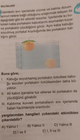 BILIMLERİ
Cisimlerin sivi içerisinde yüzme ve batma durum-
larının nelere bağlı olduğunu araştırmak isteyen Ali
aşağıdaki gibi bir etkinlik tasarlar. İçerisinde su bu-
lunan kaba portakalın kabuklarını soymadan koyar
ve portakalın yüzdüğünü görür. Aynı kaba kabuğu
soyulmuş portakal koyduğunda ise portakalın bat-
tığını görür.
Buna göre;
I. Kabuğu soyulmamış portakalın özkütlesi kabu-
ğu soyulan portakalın özkütlesinden daha bü-
yüktür.
II. Ali kabın içerisine tuz eklerse iki portakalın da
yüzdüğünü görebilir.
III. Kaldırma kuvveti portakalların sivi içerisinde
batan hacimleriyle orantılıdır.
yargılarından hangileri yukarıdaki etkinlikten
çıkarılabilir?
A) Yalnız B) Yalnız II C) Yalnız III
D) I ve II
E) I, II ve III
