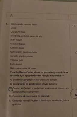 A
9.
Gök boşluğu, issizlik, hava
11.
Deniz
Çepçevre hiçlik
ilk ürperiş, aydınlığı saran ilk söz
Kuihi-kuaha
Kurusun toprak
Çekilsin deniz
Güneş gelir, büyük aydınlık
Ay gelir, küçük aydınlık
Yıldızlar gelir
Kuihi-kuaha
Gelir make-make, ilk insan
Yaratılış Destanı'ndan alınan bu parçadan yola çıkılarak
destanla ilgili aşağıdakilerden hangisi söylenebilir?
A) Destanlar gerçekçi bir olay örgüsüne sahiptir.
B) Destanlarda dil göndergesel işlevde kullanılır.
Destan doğadaki unsurlardan yararlanarak insanı an-
lamlandırmaya çalışmıştır.
D) Destanda akıl ve mantık ön plandadır.
E) Destanda nesnel ifadeler kullanılmıştır ve destan, bilime
ışık tutar.
12