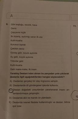 A
9.
Gök boşluğu, issizlik, hava
11.
Deniz
Çepçevre hiçlik
ilk ürperiş, aydınlığı saran ilk söz
Kuihi-kuaha
Kurusun toprak
Çekilsin deniz
Güneş gelir, büyük aydınlık
Ay gelir, küçük aydınlık
Yıldızlar gelir
Kuihi-kuaha
Gelir make-make, ilk insan
Yaratılış Destanı'ndan alınan bu parçadan yola çıkılarak
destanla ilgili aşağıdakilerden hangisi söylenebilir?
A) Destanlar gerçekçi bir olay örgüsüne sahiptir.
B) Destanlarda dil göndergesel işlevde kullanılır.
Destan doğadaki unsurlardan yararlanarak insanı an-
lamlandırmaya çalışmıştır.
D) Destanda akıl ve mantık ön plandadır.
E) Destanda nesnel ifadeler kullanılmıştır ve destan, bilime
ışık tutar.
12
