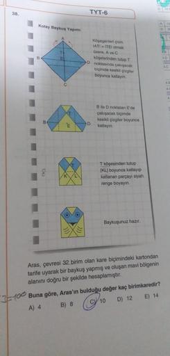 38.
TYT-6
Kolay Baykuş Yapımı
B
Köşegenleri çizin
IATI = TEI olmak
üzere. A vec
köşelerinden tutup T
D noktasında çalışacak
biçimde kesikli çizgiler
boyunca katlayın.
ID
SC
4
Bile D noktaları E'de
çakışacak biçimde
kesikli çizgiler boyunca
katlayın
D
E
8
T