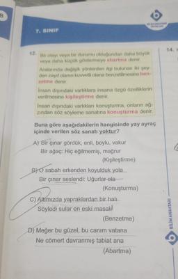B
BIN ANAHTARI
YAYINLARI
7. SINIF
14.
12
Bir olayı veya bir durumu olduğundan daha büyük
veya daha küçük göstermeye abartma denir.
Aralannda değişik yönlerden ilgi bulunan iki şey-
den zayıf olanın kuvvetli olana benzetilmesine ben-
zetme denir.
Insan dışındaki varlıklara insana özgü özelliklerin
verilmesine kişileştirme denir.
Insan dışındaki varlıkları konuşturma, onların ağ-
zindan söz söyleme sanatına konuşturma denir.
Buna göre aşağıdakilerin hangisinde yay ayraç
içinde verilen söz sanatı yoktur?
A) Bir çınar gördük, enli, boylu, vakur
Bir ağaç: Hiç eğilmemiş, mağrur
(Kişileştirme)
BY O sabah erkenden koyulduk yola
Bir çınar seslendi: Uğurlar ola
(Konuşturma)
C) Altímızda yapraklardan bir halı
Söyledi sular en eski masali
(Benzetme)
D) Meğer bu güzel, bu canim vatana
Ne cömert davranmış tabiat ana
(Abartma)
BİLİM ANAHTARI