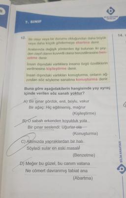 B
BIN ANAHTARI
YAYINLARI
7. SINIF
14.
12
Bir olayı veya bir durumu olduğundan daha büyük
veya daha küçük göstermeye abartma denir.
Aralannda değişik yönlerden ilgi bulunan iki şey-
den zayıf olanın kuvvetli olana benzetilmesine ben-
zetme denir.
Insan dışındaki varlıklara insana özgü özelliklerin
verilmesine kişileştirme denir.
Insan dışındaki varlıkları konuşturma, onların ağ-
zindan söz söyleme sanatına konuşturma denir.
Buna göre aşağıdakilerin hangisinde yay ayraç
içinde verilen söz sanatı yoktur?
A) Bir çınar gördük, enli, boylu, vakur
Bir ağaç: Hiç eğilmemiş, mağrur
(Kişileştirme)
BY O sabah erkenden koyulduk yola
Bir çınar seslendi: Uğurlar ola
(Konuşturma)
C) Altímızda yapraklardan bir halı
Söyledi sular en eski masali
(Benzetme)
D) Meğer bu güzel, bu canim vatana
Ne cömert davranmış tabiat ana
(Abartma)
BİLİM ANAHTARI
