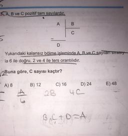 SA,
B ve C pozitif tam sayılardır.
A
B
C
5
D
Yukarıdaki kalansız bölme işleminde A. B ve C sayıları sırasty
la 6 ile doğru, 2 ve 4 ile ters orantılıdır.
2Buna göre, C sayısı kaçtır?
A) 8
B) 12
E) 48
A
C) 16 D) 24
28
4C
BgC+DA
