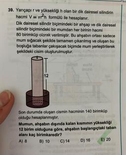 =
39. Yarıçapır ve yüksekliği h olan bir dik dairesel silindirin
hacmi V = ar?n formülü ile hesaplanır.
Dik dairesel silindir biçimindeki bir ahşap ve dik dairesel
silindir biçimindeki bir mumdan her birinin hacmi
80 birimküp olarak verilmiştir. Bu ahşabın ortası sadece
mum sığacak şekilde tamamen çıkarılmış ve oluşan bu
boşluğa tabanlar çakışacak biçimde mum yerleştirilerek
şekildeki cisim oluşturulmuştur.00
asm nebo na obrad
12
Son durumda oluşan cismin hacminin 140 birimküp
olduğu hesaplanmıştır.
Mumun, ahşabın dışında kalan kısminin yüksekliği
12 birim olduğuna göre, ahşabın başlangıçtaki taban
alanı kaç birimkaredir?
A) 8 B) 10C) 14
C) 14 D) 16 E) 20
