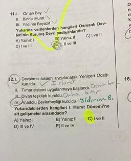 n
11.1. Orhan Bey
II. Birinci Murat
III. Yıldırım Beyazıt
Yukarıda verilenlerden hangileri Osmanlı Dev-
leti'nin Kuruluş Devri padişahlarıdır?
A) Yalnız!
B) Yalnız 11 C) I ve II
D) I ve III
(E) , Il ve III
O ĈE U
k
A
16.
12.1. Devşirme sistemi uygulanarak Yeniçeri Ocağı
kuruldu.
I Muret
II. Timar sistemi uygulanmaya başlandı. Ona bu
III
Il Divan teşkilatı kuruldu. Ocha ber
IV. Anadolu Beylerbeyliği kuruldu. Yildiron Bu
Yukarıdakilerden hangileri I. Murat Dönemi'ne
ait gelişmeler arasındadır?
A) Yalnız!
B) Yalnız II C) I ve II
D) III ve IV
E) II ve IV
