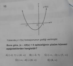 y=f(x)
-3
Yukanda y = f(x) fonksiyonunun grafiği verilmiştir.
Buna göre, (x-4)f(x) > 0 eşitsizliğinin çözüm kümesi
aşağıdakilerden hangisidir?
C) (-., -3) U (1,-)
A) (-3, 1) U (4,0) B)(-3, 1)
D) (--., 4) U (4)
E) (4, -)