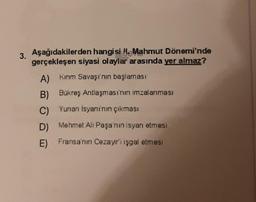 3. Aşağıdakilerden hangisi H. Mahmut Dönemi'nde
gerçekleşen siyasi olaylar arasında yer almaz?
A) Kırım Savaşı'nın başlaması
B) Bükreş Antlaşması'nın imzalanması
C) Yunan Isyanı'nın çıkması
D) Mehmet Ali Paşa'nın isyan etmesi
E) Fransa'nın Cezayir'i işgal etmest