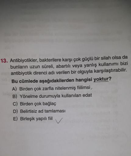 13. Antibiyotikler, bakterilere karşı çok güçlü bir silah olsa da
bunların uzun süreli, abartılı veya yanlış kullanımı bizi
antibiyotik direnci adı verilen bir olguyla karşılaştırabilir.
Bu cümlede aşağıdakilerden hangisi yoktur?
A) Birden çok zarfla nitel