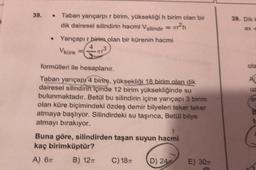 38.
.
39. DE
ax-
Taban yarıçarpır birim, yüksekliği h birim olan bir
dik dairesel silindirin hacmi Vsilindir =
2h
• Yarıçapır birim olan bir kürenin hacmi
Vkure
ola
4
UZ
es
formülleri ile hesaplanır.
Taban yarıçapı 4 birim, yüksekliği 18 birim olan dik
dairesel silindirin içinde 12 birim yüksekliğinde su
bulunmaktadır. Betul bu silindirin içine yarıçapı 3 birim
olan küre biçimindeki özdeş demir bilyeleri teker teker
atmaya başlıyor. Silindirdeki su taşınca, Betul bilye
atmayı bırakıyor.
Buna göre, silindirden taşan suyun hacmi
kaç birimküptür?
A) 6 B) 12
C) 18 D) 2400 E) 30
