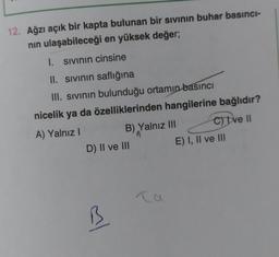 12. Ağzı açık bir kapta bulunan bir sivinin buhar basıncı-
nin ulaşabileceği en yüksek değer;
1. sivinin cinsine
II. Sivinin saflığına
III. sivinin bulunduğu ortamın basıncı
nicelik ya da özelliklerinden hangilerine bağlıdır?
A) Yalnız!
B) Yalnız III c) tve II
D) II ve III
E) I, II ve III
al