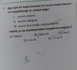 12. Ağzı açık bir kapta bulunan bir sivinin buhar basıncı-
nin ulaşabileceği en yüksek değer;
1. sivinin cinsine
II. Sivinin saflığına
III. sivinin bulunduğu ortamın basıncı
nicelik ya da özelliklerinden hangilerine bağlıdır?
A) Yalnız!
B) Yalnız III c) tve II
D) II ve III
E) I, II ve III
al
