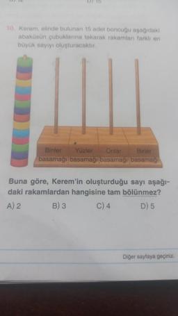 10 Kerem, elinde bulunan 15 adet boncuğu aşağıdaki
abaküsün çubuklanna takarak rakamları farkli en
büyük sayıyı oluşturacaktır.
Binler Yüzler Onlar Birler
basamağı basamağı basamağı basamagi
Buna göre, Kerem'in oluşturduğu sayı aşağı-
daki rakamlardan hangisine tam bölünmez?
A) 2
B) 3 C) 4
D) 5
Diğer sayfaya geçiniz.
