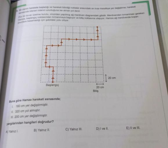 harekete başladığı ve hareketi bitirdiği noktalar arasındaki en kısa mesafeye yer değiştirme, hareketi
indienen rotanın uzunluğuna ise alinan yol denir.
duvar üzerine kurulu, zincirden yapılmış ağ merdiven diagramdaki gibidir. Merdivenden tirmanması gereke