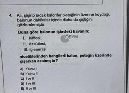 4. Ali, şişirip sicak kalorifer peteğinin üzerine koyduğu
balonun dakikalar içinde daha da şiştiğini
gözlemlemiştir.
Buna göre balonun içindeki havanın;
1. kütlesi,
ÖSYM
II. Özkütlesi,
III. iç enerjisi
niceliklerinden hangileri balon, peteğin üzerinde
şişerken azalmıştır?
A) Yalnız
B) Yalnız 11
C) I ve II
D) I ve III
E) II ve III