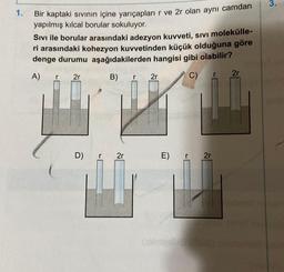 3.
1.
Bir kaptaki sıvının içine yarıçapları r ve 2r olan aynı camdan
yapılmış kılcal borular sokuluyor.
Sivi ile borular arasındaki adezyon kuvveti, sivi molekülle-
ri arasındaki kohezyon kuvvetinden küçük olduğuna göre
denge durumu aşağıdakilerden hangisi gibi olabilir?
A)
2r
r
2r
r
B)
r
2r
C)
D) r 21
E)
r
2r