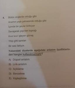 4.
Bütün düşlerde olduğu gibi
Anamın yaşlı çehresinde olduğu gibi
İçimde bir şeyler birikiyor
Savaşarak pişirilen toprağı
Kivir kivir işleyen güneş
Yitip gitti sanılan
Bir sesi iletiyor.
Yukardaki dizelerde aşağıdaki anlatım özelliklerin-
den hangisi kullanılmamıştır?
A) Düşsel anlatım
B) Lirik anlatım
C) Açıklama
D) Benzetme
E) Kişileştirme
