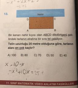 -X42X
- 42
13.
Nehir
D
C
A
B
Bir kenarı nehir kiyisi olan ABCD dikdörtgeni şek-
lindeki tarlanın etrafına bir sıra tel çekiliyor.
Telin uzunluğu 20 metre olduğuna göre, tarlanın
alanı en çok kaçtır?
A) 100
B) 80
C) 70
D) 50
E) 40
X o 10-
2
-X²+10X=25€
11. SINIF MATEMATİK VİDEO ANLATIM FASİKÜLLERİ
