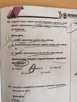 . >>
ÖZDEE
YAYINL
16
13. Organik kimya, karbon temelli bileşiklerin yapılarını, özel-
liklerini, tepkimelerini ve sentez yollarını inceleyen kimya
alt disiplinidir.
O
Buna göre;
1. Sögüt ağacından aspirin elde edilmesi,
Elektrokimyasal pillerden elektrik enerjisi elde edilme-
si,
III. Şekerin fermantasyonu ile etil alkol elde edilmesi
işlemlerinden hangileri organik kimyanın uğraşların-
dan değildir?
A) Yalnız
B) Yalnız II
C) Yalnız III
D) I ve It
E) II ve III
14. Kimyasal maddelerinin özelliklerini gösteren taneciklere
kimyasal tür denir.
Buna göre;
NH3