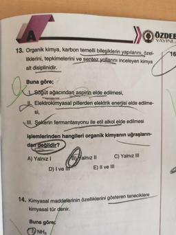 . >>
ÖZDEE
YAYINL
16
13. Organik kimya, karbon temelli bileşiklerin yapılarını, özel-
liklerini, tepkimelerini ve sentez yollarını inceleyen kimya
alt disiplinidir.
O
Buna göre;
1. Sögüt ağacından aspirin elde edilmesi,
Elektrokimyasal pillerden elektrik enerjisi elde edilme-
si,
III. Şekerin fermantasyonu ile etil alkol elde edilmesi
işlemlerinden hangileri organik kimyanın uğraşların-
dan değildir?
A) Yalnız
B) Yalnız II
C) Yalnız III
D) I ve It
E) II ve III
14. Kimyasal maddelerinin özelliklerini gösteren taneciklere
kimyasal tür denir.
Buna göre;
NH3
