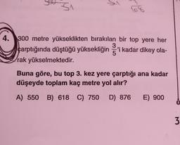 Si
108
4. 300 metre yükseklikten bırakılan bir top yere her
3
çarptığında düştüğü yüksekliğin ş'i kadar dikey ola-
5
rak yükselmektedir.
Buna göre, bu top 3. kez yere çarptığı ana kadar
düşeyde toplam kaç metre yol alır?
A) 550 B) 618 C) 750
D) 876
E) 900
3