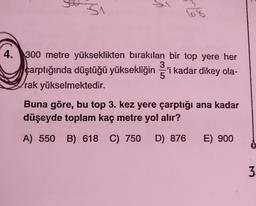 Si
108
4. 300 metre yükseklikten bırakılan bir top yere her
3
çarptığında düştüğü yüksekliğin ş'i kadar dikey ola-
5
rak yükselmektedir.
Buna göre, bu top 3. kez yere çarptığı ana kadar
düşeyde toplam kaç metre yol alır?
A) 550 B) 618 C) 750
D) 876
E) 900
3
