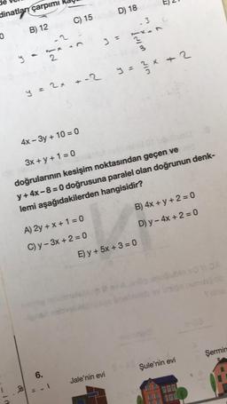 2
D) 18
dinatları çarpımı
C) 15
-3
B) 12
+ w
7
0
.2
Econ
y
2
2
X
y = 2 x + 2
y = 2x + 2
4x - 3y + 10 = 0
3x + y +1 = 0
doğrularının kesişim noktasından geçen ve
y + 4x - 8 = 0 doğrusuna paralel olan doğrunun denk-
lemi aşağıdakilerden hangisidir?
B) 4x + y + 2 = 0
D) y - 4x + 2 = 0
A) 2y + x + 1 = 0
C) y - 3x + 2 = 0
E) y + 5x + 3 = 0
Şermin
Şule'nin evi
6.
Jale'nin evi
2
-
.
cal