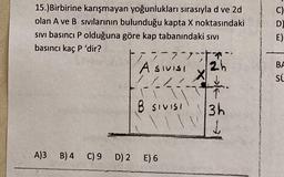 C)
D
E)
15.)Birbirine karışmayan yoğunlukları sırasıyla d ve 2d
olan A ve B sıvılarının bulunduğu kapta X noktasındaki
sivi basıncı P olduğuna göre kap tabanındaki sivi
basıncı kaç P 'dir?
3-7,7
Asivisi
2h
X
1
B SIVISI
3h
L
BA
su
A)3 B) 4 C) 9 D) 2 E) 6