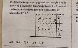 C)
D
E)
15.)Birbirine karışmayan yoğunlukları sırasıyla d ve 2d
olan A ve B sıvılarının bulunduğu kapta X noktasındaki
sivi basıncı P olduğuna göre kap tabanındaki sivi
basıncı kaç P 'dir?
3-7,7
Asivisi
2h
X
1
B SIVISI
3h
L
BA
su
A)3 B) 4 C) 9 D) 2 E) 6
