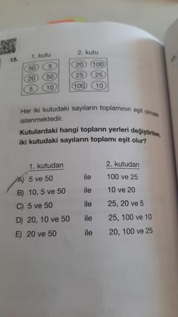 2. kutu
1. kutu
15.
17.
5
20 100
50
50
25
20
25
10
(100
10
Her iki kutudaki sayıların toplamının eşit olması
istenmektedir.
Kutulardaki hangi topların yerleri değiştirilse,
iki kutudaki sayıların toplamı eşit olur?
1. kutudan
2. kutudan
ile
A) 5 ve 50
100 ve 25
ile
10 ve 20
B) 10,5 ve 50
C) 5 ve 50
ile
25, 20 ve 5
25, 100 ve 10
D) 20, 10 ve 50
ile
E) 20 ve 50
ile
20, 100 ve 25