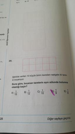 wa
B) 16
A) 4
000
ali f(x) ve
aşağı-
Aktif Öğrenme Yayınları
in > K
29.
Şekilde verilen 10 küçük birim kareden rastgele iki tane-
si boyanıyor.
Buna göre, boyanan karelerin aynı sütunda bulunma
olasılığı kaçtır?
A) TE
1
15
)
B)
1
12
C)
1
10
28
Diğer sayfaya geçiniz.
