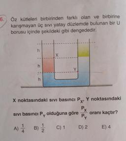 6.
Öz kütleleri birbirinden farklı olan ve birbirine
karışmayan üç sıvı yatay düzlemde bulunan bir U
borusu içinde şekildeki gibi dengededir.
h
X
--
h
Y
--
h
X noktasındaki sivi basıncı P Y noktasındaki
X'
P
X
sivi basıncı Py olduğuna göre oranı kaçtır?
Py
1
A)
A)
B)
1
2
C) 1
D) 2
E) 4