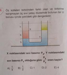 6.
Öz kütleleri birbirinden farklı olan ve birbirine
karışmayan üç sıvı yatay düzlemde bulunan bir U
borusu içinde şekildeki gibi dengededir.
h
X
--
h
Y
--
h
X noktasındaki sivi basıncı P Y noktasındaki
X'
P
X
sivi basıncı Py olduğuna göre oranı kaçtır?
Py
1
A)
A)
B)
1
2
C) 1
D) 2
E) 4
