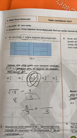 9. SINIF/Temel Matematik
TEMEL MATEMATİK TESTİ
1. Bu testte 20 soru vardır.
2. Cevaplarınızı
, cevap kâğıdının Temel Matematik Testi için ayrılan kısmına işa
Bir usta özdeş 9 fayansi aşağıdaki gibi yerleştirmiştir.
1.
3.
Murat, dört
ğındaki rak
olduğu süt
rüntü oluşr
V18 m
Ustanın elde ettiği şeklin uzun kenarının uzunluğu
718 m olduğuna göre, bir fayansın üst yüzeyinin
alanı kaçı m2 dir?
A) / 3
W+
)
B) IS
1'
2
3
D)
E)
18
=
g
LD
Murat'i
göre, b
kaçtır?
03
8
A) O
8
8
3
2. Bilgisayarda veriler sadece o ye 1 rakamlarından oluş-
maktadır. Bu rakamların her biri bilgisayarda 1 bit yer
kaplamaktadır
4. Özel ta
Tan cis
nin ka
