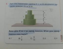 2. Aynı cins malzemeden yapılmış K, L ve M silindirlerinin yarı-
çapları sırasıyla r, 2r ve 3r'dir.
K
L
h
M
h
Buna göre K'nin L'ye yaptığı basıncın, M'nin yere yaptığı
basınca oranı kaçtır?
7
9
A) 1 B)
C)
D) 3
E) 9
9
14
PALME
YAYINEVI
