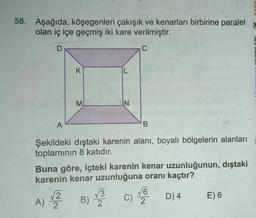 58. Aşağıda, köşegenleri çakışık ve kenarları birbirine paralel
olan iç içe geçmiş iki kare verilmiştir.
D
C
K
L
M
N
A
B
Şekildeki dıştaki karenin alanı, boyalı bölgelerin alanları
toplamının 8 katıdır.
Buna göre, içteki karenin kenar uzunluğunun, dıştaki
karenin kenar uzunluğuna oranı kaçtır?
VG
B)
C)
D) 4 E) 6
2
2
13
A) 2
2
