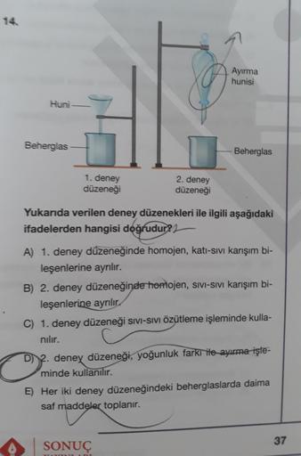 14
Ayırma
hunisi
Huni
Beherglas
Beherglas
1. deney
düzeneği
2. deney
düzeneği
Yukarıda verilen deney düzenekleri ile ilgili aşağıdaki
ifadelerden hangisi doğrudur?
A) 1. deney düzeneğinde homojen, kati-sivi karışım bi-
leşenlerine ayrılır.
B) 2. deney düze