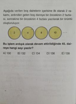 Aşağıda verilen boş dairelerin içerisine ilk olarak 2 ra-
kamı, ardından gelen boş daireye bir öncekinin 2 fazla-
SI, sonrakine bir öncekinin 4 fazlası yazılarak bir örüntü
oluşturuluyor.
2
000
4
8
10
Bu işlem ardışık olarak devam ettirildiğinde 45. dai-
reye hangi sayı yazılır?
A) 130 B) 132 C) 134 D) 136 E) 138
