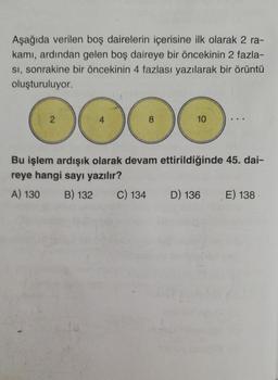 Aşağıda verilen boş dairelerin içerisine ilk olarak 2 ra-
kamı, ardından gelen boş daireye bir öncekinin 2 fazla-
SI, sonrakine bir öncekinin 4 fazlası yazılarak bir örüntü
oluşturuluyor.
2
000
4
8
10
Bu işlem ardışık olarak devam ettirildiğinde 45. dai-
reye hangi sayı yazılır?
A) 130 B) 132 C) 134 D) 136 E) 138
