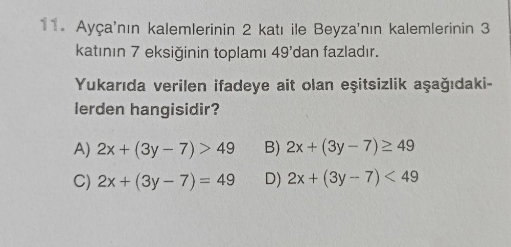 11. Ayça'nın kalemlerinin 2 katı ile Beyza'nın kalemlerinin 3
katının 7 eksiğinin toplamı 49'dan fazladır.
Yukarıda verilen ifadeye ait olan eşitsizlik aşağıdaki-
lerden hangisidir?
B) 2x + (3y - 7)49
-
A) 2x + (3y - 7) > 49
C) 2x + (3y - 7) = 49
D) 2x + (