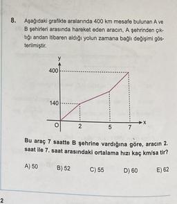 8. Aşağıdaki grafikte aralarında 400 km mesafe bulunan A ve
(B şehirleri arasında hareket eden aracın, A şehrinden çık-
tığı andan itibaren aldığı yolun zamana bağlı değişimi gös-
terilmiştir.
y
400
140
X
2
5
7
Bu araç 7 saatte B şehrine vardığına göre, aracın 2.
saat ile 7. saat arasındaki ortalama hızı kaç km/sa tir?
A) 50
B) 52
C) 55
D) 60
E) 62
2