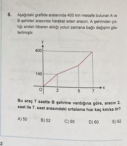 8. Aşağıdaki grafikte aralarında 400 km mesafe bulunan A ve
(B şehirleri arasında hareket eden aracın, A şehrinden çık-
tığı andan itibaren aldığı yolun zamana bağlı değişimi gös-
terilmiştir.
y
400
140
X
2
5
7
Bu araç 7 saatte B şehrine vardığına göre, aracın 2.
saat ile 7. saat arasındaki ortalama hızı kaç km/sa tir?
A) 50
B) 52
C) 55
D) 60
E) 62
2
